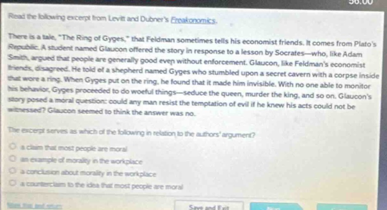 read the following excerpt from levitt and dubners freakonomics. there is a tale, \the ring of gyges,\ that feldman sometimes tells his economist friends. it comes from platos republic. a student named glaucon offered the story in response to a lesson by socrates - who, like adam smith, argued that people are generally good even without enforcement. glaucon, like feldmans economist friends, disagreed. he told of a shepherd named gyges who stumbled upon a secret cavern with a corpse inside that wore a ring. when gyges put on the ring, he found that it made him invisible. with no one able to monitor his behavior, gyges proceeded to do woeful things - seduce the queen, murder the king, and so on. glaucons story posed a moral question: could any man resist the temptation of evil if he knew his acts could not be witnessed? glaucon seemed to think the answer was no. the excerpt serves as which of the following in relation to the authors argument? a claim that most people are moral an example of morality in the workplace a conclusion about morality in the workplace a counter - claim to the idea that most people are moral