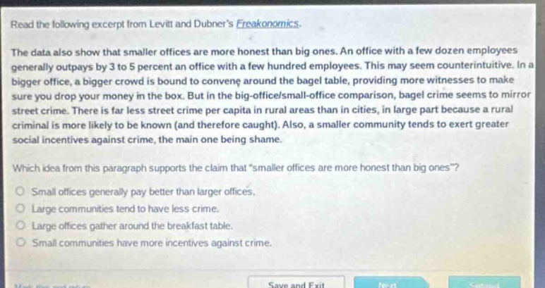 read the following excerpt from levitt and dubners freakonomics. the data also show that smaller offices are more honest than big ones. an office with a few dozen employees generally out - pays by 3 to 5 percent an office with a few hundred employees. this may seem counterintuitive. in a bigger office, a bigger crowd is bound to convene around the bagel table, providing more witnesses to make sure you drop your money in the box. but in the big - office/small - office comparison, bagel crime seems to mirror street crime. there is far less street crime per capita in rural areas than in cities, in large part because a rural criminal is more likely to be known (and therefore caught). also, a smaller community tends to exert greater social incentives against crime, the main one being shame. which idea from this paragraph supports the claim thatsmaller offices are more honest than big ones? small offices generally pay better than larger offices. large communities tend to have less crime. large offices gather around the breakfast table. small communities have more incentives against crime.