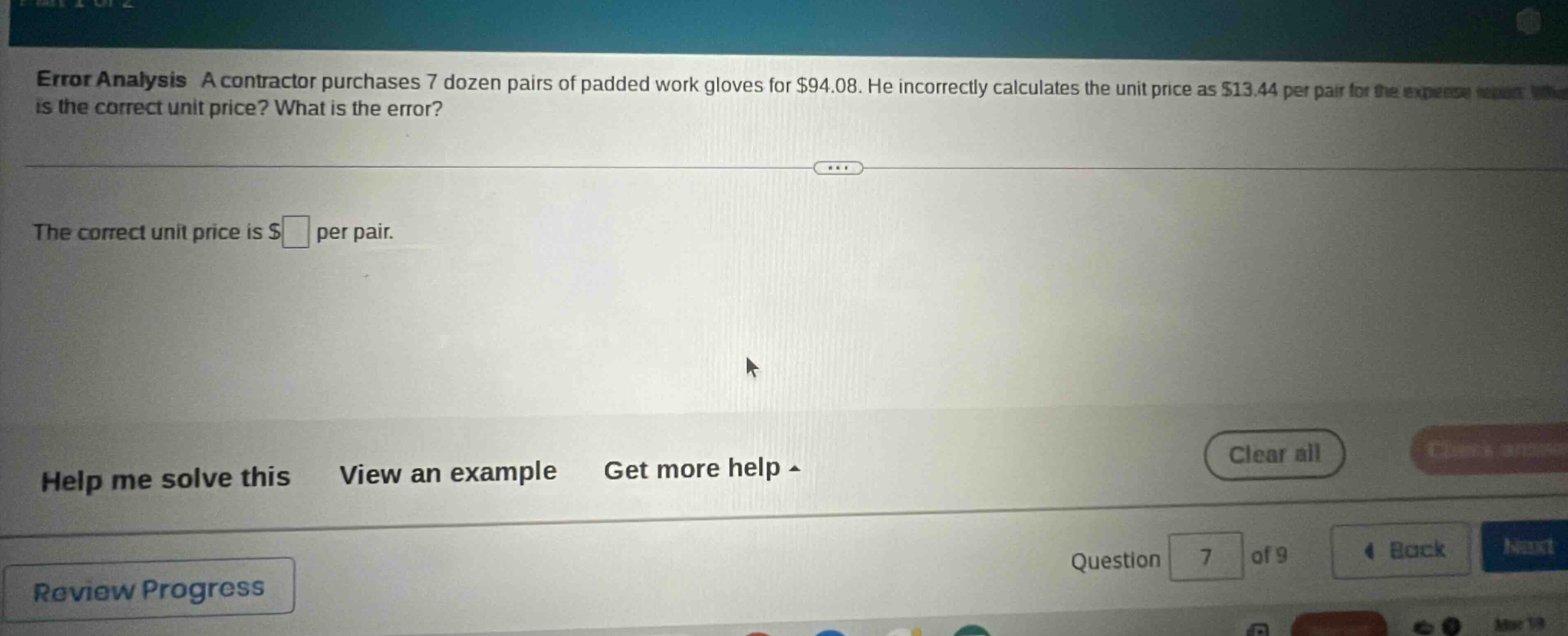 error analysis a contractor purchases 7 dozen pairs of padded work gloves for $94.08. he incorrectly calculates the unit price as $13.44 per pair. what is the correct unit price? what is the error? the correct unit price is $ per pair. help me solve this view an example get more help clear all review progress question 7 of 9 back next