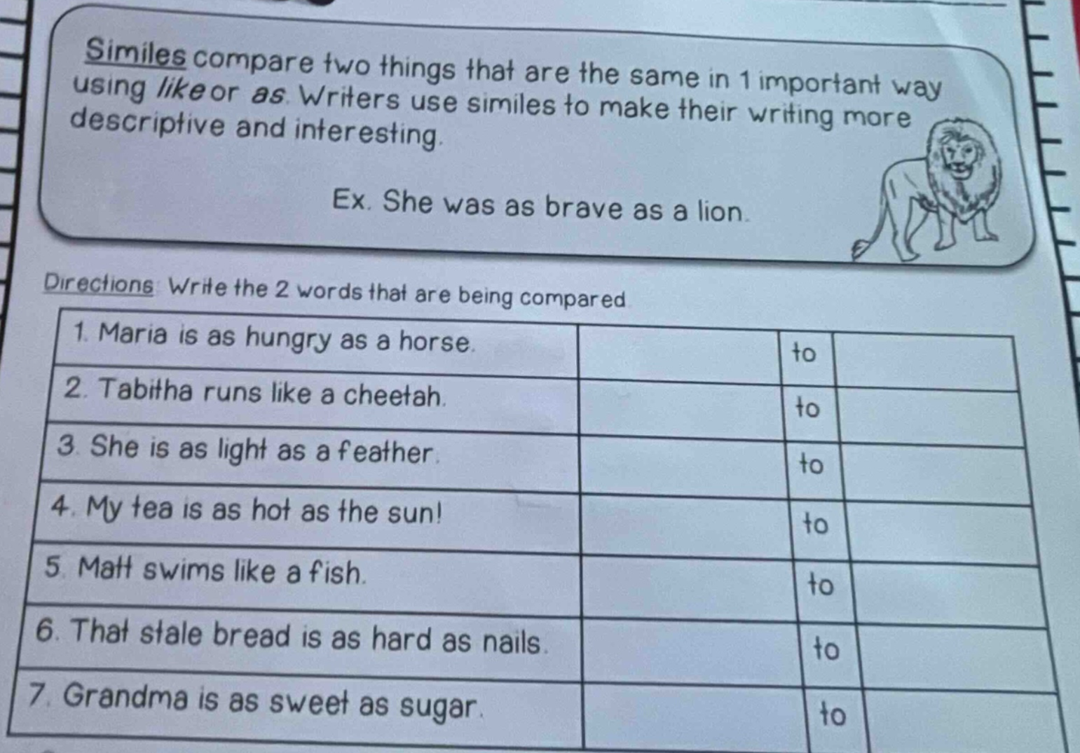 similes compare two things that are the same in 1 important way using like or as. writers use similes to make their writing more descriptive and interesting. ex. she was as brave as a lion. directions: write the 2 words that are being compared 1. maria is as hungry as a horse. 2. tabitha runs like a cheetah. 3. she is as light as a feather. 4. my tea is as hot as the sun! 5. matt swims like a fish. 6. that stale bread is as hard as nails. 7. grandma is as sweet as sugar.
