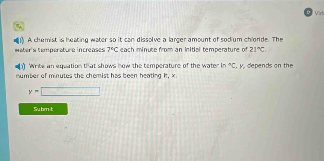 a chemist is heating water so it can dissolve a larger amount of sodium chloride. the waters temperature increases 7°c each minute from an initial temperature of 21°c. write an equation that shows how the temperature of the water in °c, y, depends on the number of minutes the chemist has been heating it, x. y =