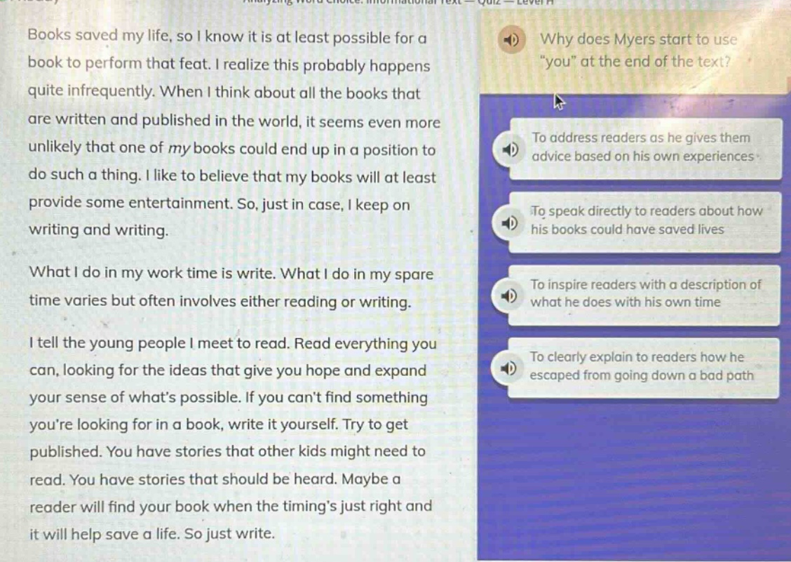 books saved my life, so i know it is at least possible for a book to perform that feat. i realize this probably happens quite infrequently. when i think about all the books that are written and published in the world, it seems even more unlikely that one of my books could end up in a position to do such a thing. i like to believe that my books will at least provide some entertainment. so, just in case, i keep on writing and writing. what i do in my work time is write. what i do in my spare time varies but often involves either reading or writing. i tell the young people i meet to read. read everything you can, looking for the ideas that give you hope and expand your sense of whats possible. if you cant find something youre looking for in a book, write it yourself. try to get published. you have stories that other kids might need to read. you have stories that should be heard. maybe a reader will find your book when the timings just right and it will help save a life. so just write. why does myers start to use \you\ at the end of the text? to address readers as he gives them advice based on his own experiences. to speak directly to readers about how his books could have saved lives. to inspire readers with a description of what he does with his own time. to clearly explain to readers how he escaped from going down a bad path