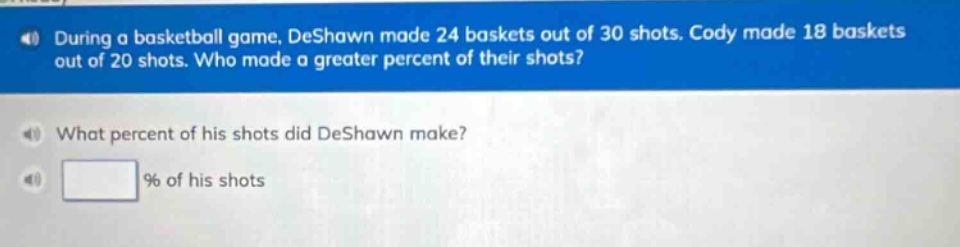 during a basketball game, deshawn made 24 baskets out of 30 shots. cody made 18 baskets out of 20 shots. who made a greater percent of their shots? what percent of his shots did deshawn make? % of his shots
