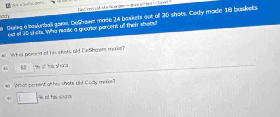 during a basketball game, deshawn made 24 baskets out of 30 shots. cody made 18 baskets out of 20 shots. who made a greater percent of their shots? what percent of his shots did deshawn make? 80 % of his shots what percent of his shots did cody make? % of his shots