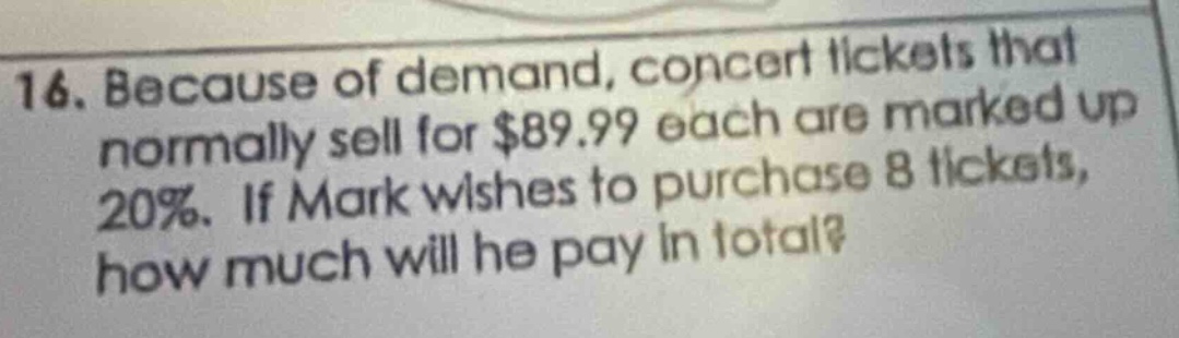 16. because of demand, concert tickets that normally sell for $89.99 each are marked up 20%. if mark wishes to purchase 8 tickets, how much will he pay in total?