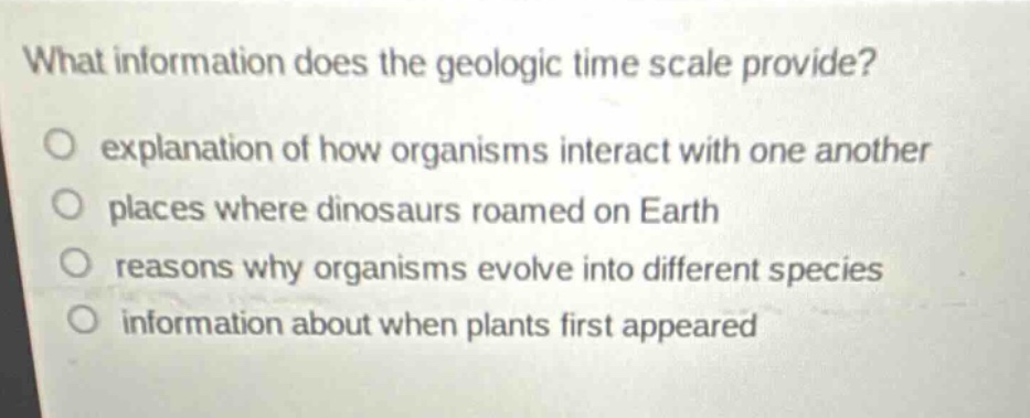 what information does the geologic time scale provide? explanation of how organisms interact with one another places where dinosaurs roamed on earth reasons why organisms evolve into different species information about when plants first appeared