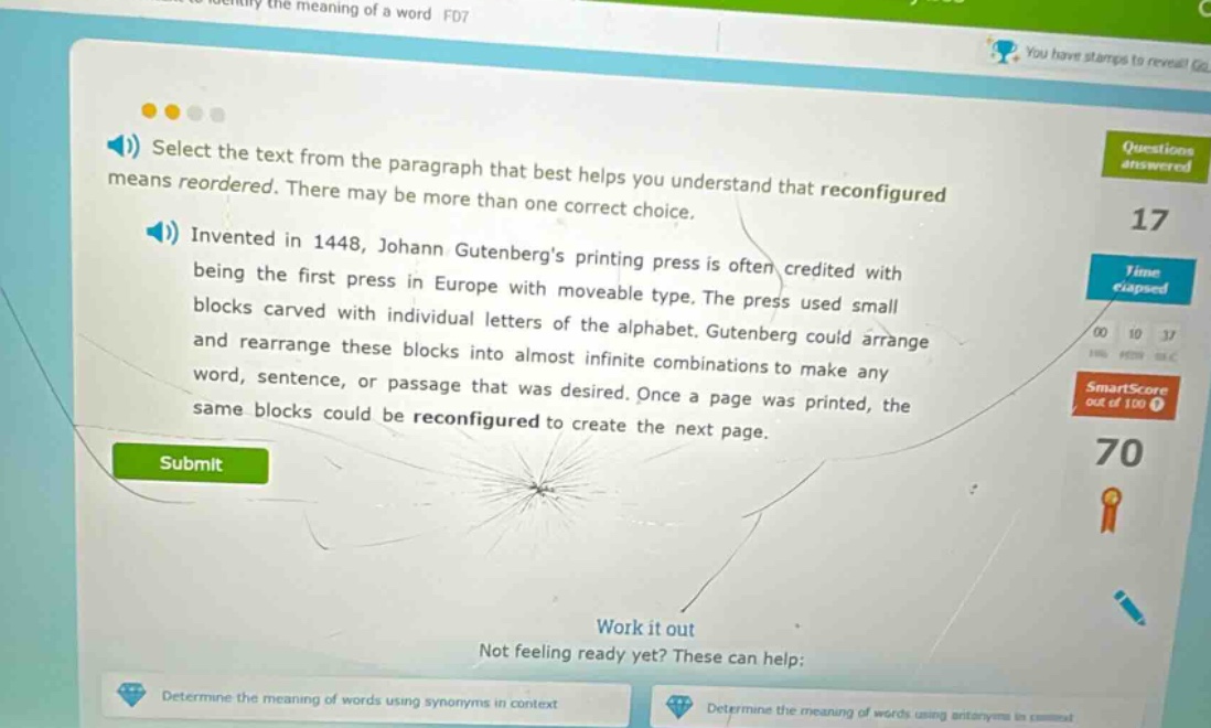 select the text from the paragraph that best helps you understand that reconfigured means reordered. there may be more than one correct choice. invented in 1448, johann gutenbergs printing press is often credited with being the first press in europe with moveable type. the press used small blocks carved with individual letters of the alphabet. gutenberg could arrange and rearrange these blocks into almost infinite combinations to make any word, sentence, or passage that was desired. once a page was printed, the same blocks could be reconfigured to create the next page.