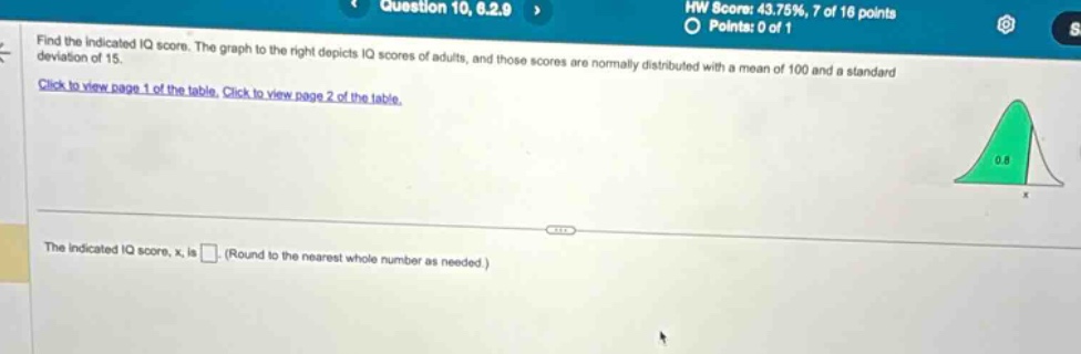 find the indicated iq score. the graph to the right depicts iq scores of adults, and those scores are normally distributed with a mean of 100 and a standard deviation of 15. click to view page 1 of the table. click to view page 2 of the table. the indicated iq score, x, is (round to the nearest whole number as needed.)