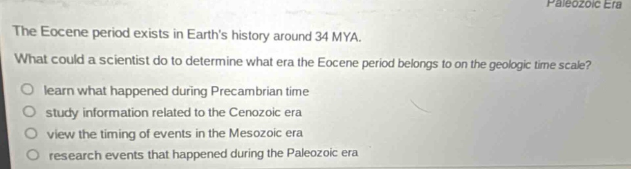 the eocene period exists in earths history around 34 mya. what could a scientist do to determine what era the eocene period belongs to on the geologic time scale? learn what happened during precambrian time study information related to the cenozoic era view the timing of events in the mesozoic era research events that happened during the paleozoic era