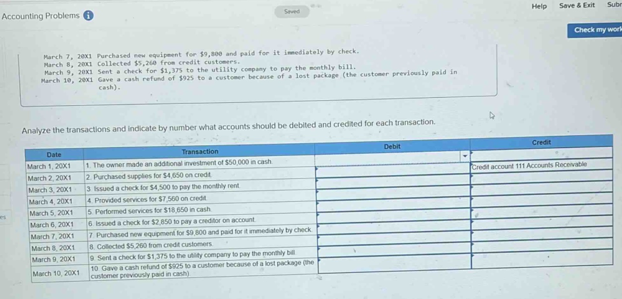 accounting problems\nmarch 7, 20x1 purchased new equipment for $9,800 and paid for it immediately by check.\nmarch 8, 20x1 collected $5,260 from credit customers.\nmarch 9, 20x1 sent a check for $1,375 to the utility company to pay the monthly bill.\nmarch 10, 20x1 gave a cash refund of $925 to a customer because of a lost package (the customer previously paid in cash).\nanalyze the transactions and indicate by number what accounts should be debited and credited for each transaction.\ndate transaction debit credit\nmarch 1, 20x1 1. the owner made an additional investment of $50,000 in cash. credit account 111 accounts receivable\nmarch 2, 20x1 2. purchased supplies for $4,650 on credit.\nmarch 3, 20x1 3. issued a check for $4,500 to pay the monthly rent.\nmarch 4, 20x1 4. provided services for $7,560 on credit.\nmarch 5, 20x1 5. performed services for $18,650 in cash.\nmarch 6, 20x1 6. issued a check for $2,850 to pay a creditor on account.\nmarch 7, 20x1 7. purchased new equipment for $9,800 and paid for it immediately by check.\nmarch 8, 20x1 8. collected $5,260 from credit customers.\nmarch 9, 20x1 9. sent a check for $1,375 to the utility company to pay the monthly bill.\nmarch 10, 20x1 10. gave a cash refund of $925 to a customer because of a lost package (the customer previously paid in cash)