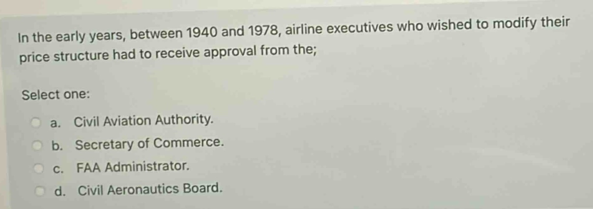 in the early years, between 1940 and 1978, airline executives who wished to modify their price structure had to receive approval from the; select one: a. civil aviation authority. b. secretary of commerce. c. faa administrator. d. civil aeronautics board.