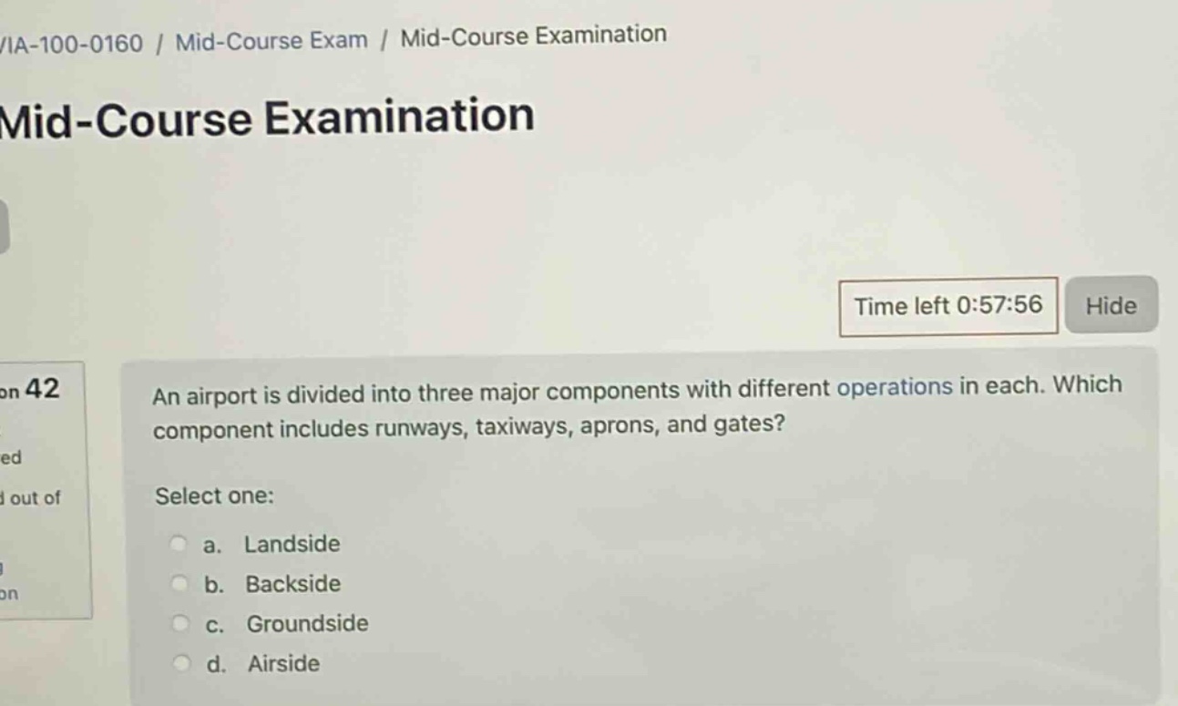 /ia - 100 - 0160 / mid - course exam / mid - course examination\nmid - course examination\ntime left 0:57:56 hide\non 42\nan airport is divided into three major components with different operations in each. which component includes runways, taxiways, aprons, and gates?\nselect one:\n a. landside\n b. backside\n c. groundside\n d. airside