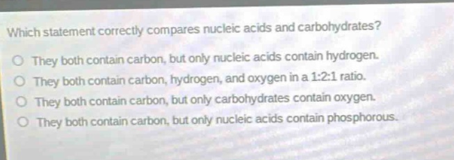 which statement correctly compares nucleic acids and carbohydrates? they both contain carbon, but only nucleic acids contain hydrogen. they both contain carbon, hydrogen, and oxygen in a 1:2:1 ratio. they both contain carbon, but only carbohydrates contain oxygen. they both contain carbon, but only nucleic acids contain phosphorous.