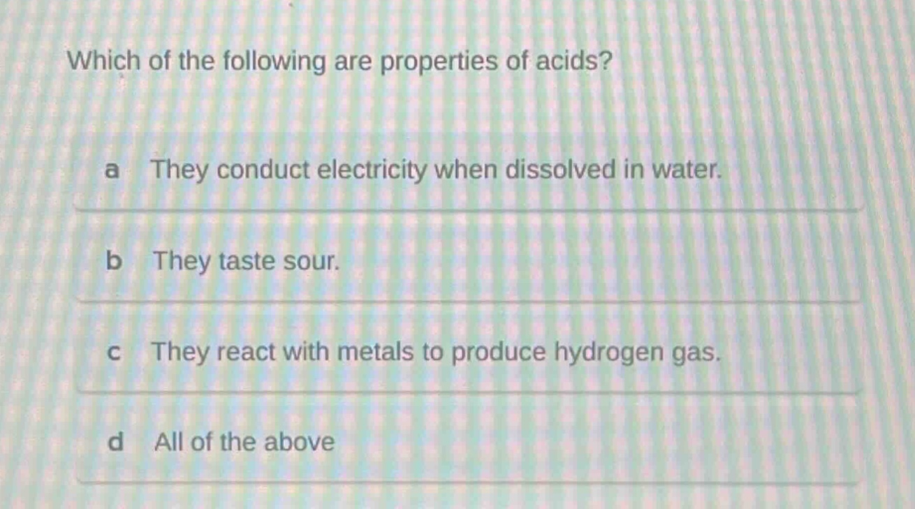 which of the following are properties of acids? a they conduct electricity when dissolved in water. b they taste sour. c they react with metals to produce hydrogen gas. d all of the above