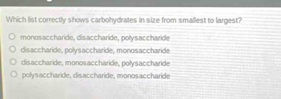 which list correctly shows carbohydrates in size from smallest to largest?\nmonosaccharide, disaccharide, polysaccharide\ndisaccharide, polysaccharide, monosaccharide\ndisaccharide, monosaccharide, polysaccharide\npolysaccharide, disaccharide, monosaccharide