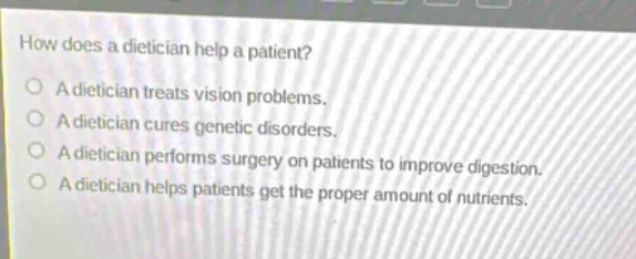how does a dietician help a patient? a dietician treats vision problems. a dietician cures genetic disorders. a dietician performs surgery on patients to improve digestion. a dietician helps patients get the proper amount of nutrients.