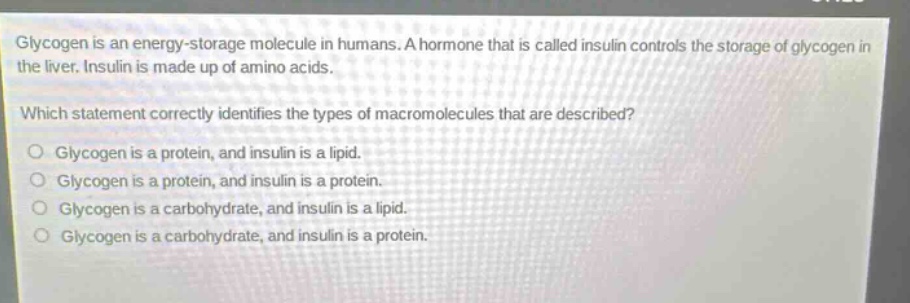 glycogen is an energy - storage molecule in humans. a hormone that is called insulin controls the storage of glycogen in the liver. insulin is made up of amino acids. which statement correctly identifies the types of macromolecules that are described? glycogen is a protein, and insulin is a lipid. glycogen is a protein, and insulin is a protein. glycogen is a carbohydrate, and insulin is a lipid. glycogen is a carbohydrate, and insulin is a protein.