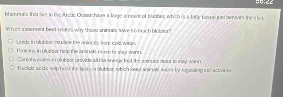 mammals that live in the arctic ocean have a large amount of blubber, which is a fatty tissue just beneath the skin. which statement best relates why these animals have so much blubber? lipids in blubber insulate the animals from cold water. proteins in blubber help the animals move to stay warm. carbohydrates in blubber provide all the energy that the animals need to stay warm. nucleic acids help build the lipids in blubber, which keep animals warm by regulating cell activities.