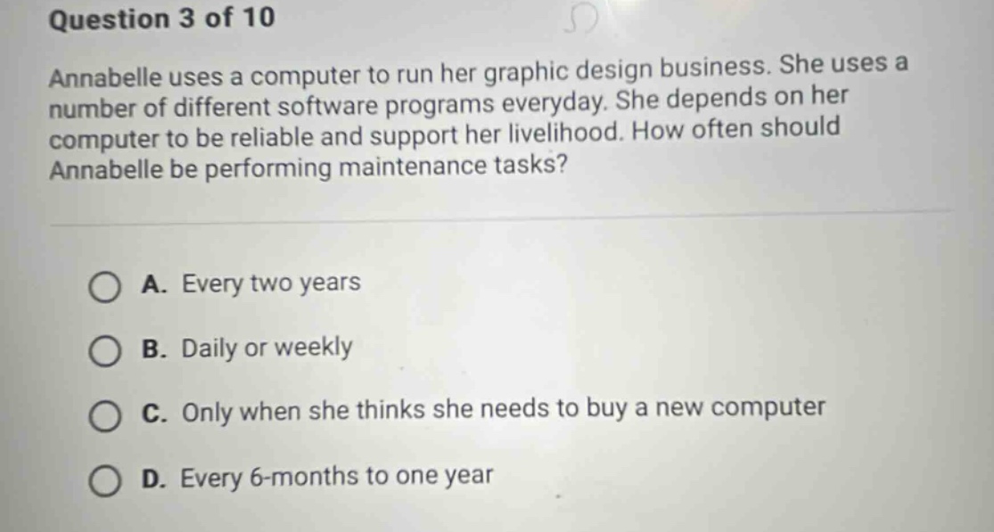 question 3 of 10 annabelle uses a computer to run her graphic design business. she uses a number of different software programs everyday. she depends on her computer to be reliable and support her livelihood. how often should annabelle be performing maintenance tasks? a. every two years b. daily or weekly c. only when she thinks she needs to buy a new computer d. every 6 - months to one year