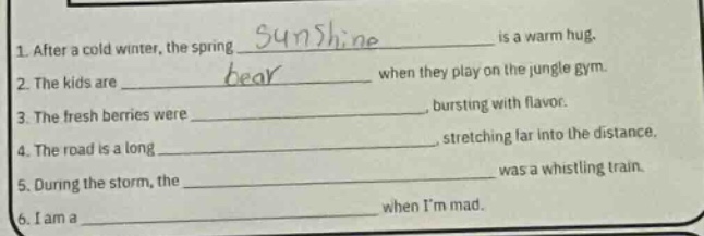 1. after a cold winter, the spring _ is a warm hug.\n2. the kids are _ when they play on the jungle gym.\n3. the fresh berries were _, bursting with flavor.\n4. the road is a long _, stretching far into the distance.\n5. during the storm, the _ was a whistling train.\n6. i am a _ when im mad.