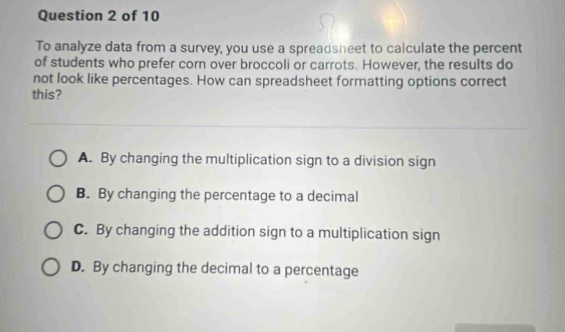 question 2 of 10\nto analyze data from a survey, you use a spreadsheet to calculate the percent of students who prefer corn over broccoli or carrots. however, the results do not look like percentages. how can spreadsheet formatting options correct this?\na. by changing the multiplication sign to a division sign\nb. by changing the percentage to a decimal\nc. by changing the addition sign to a multiplication sign\nd. by changing the decimal to a percentage
