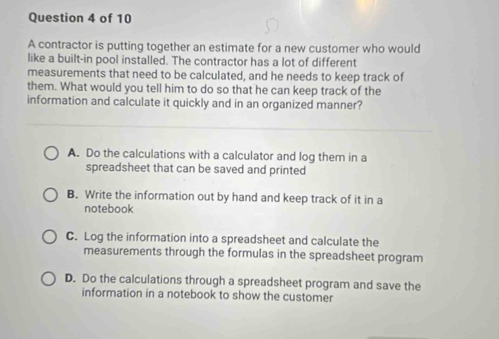 question 4 of 10 a contractor is putting together an estimate for a new customer who would like a built - in pool installed. the contractor has a lot of different measurements that need to be calculated, and he needs to keep track of them. what would you tell him to do so that he can keep track of the information and calculate it quickly and in an organized manner? a. do the calculations with a calculator and log them in a spreadsheet that can be saved and printed b. write the information out by hand and keep track of it in a notebook c. log the information into a spreadsheet and calculate the measurements through the formulas in the spreadsheet program d. do the calculations through a spreadsheet program and save the information in a notebook to show the customer