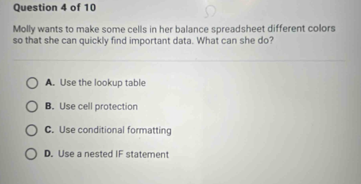 question 4 of 10 molly wants to make some cells in her balance spreadsheet different colors so that she can quickly find important data. what can she do? a. use the lookup table b. use cell protection c. use conditional formatting d. use a nested if statement