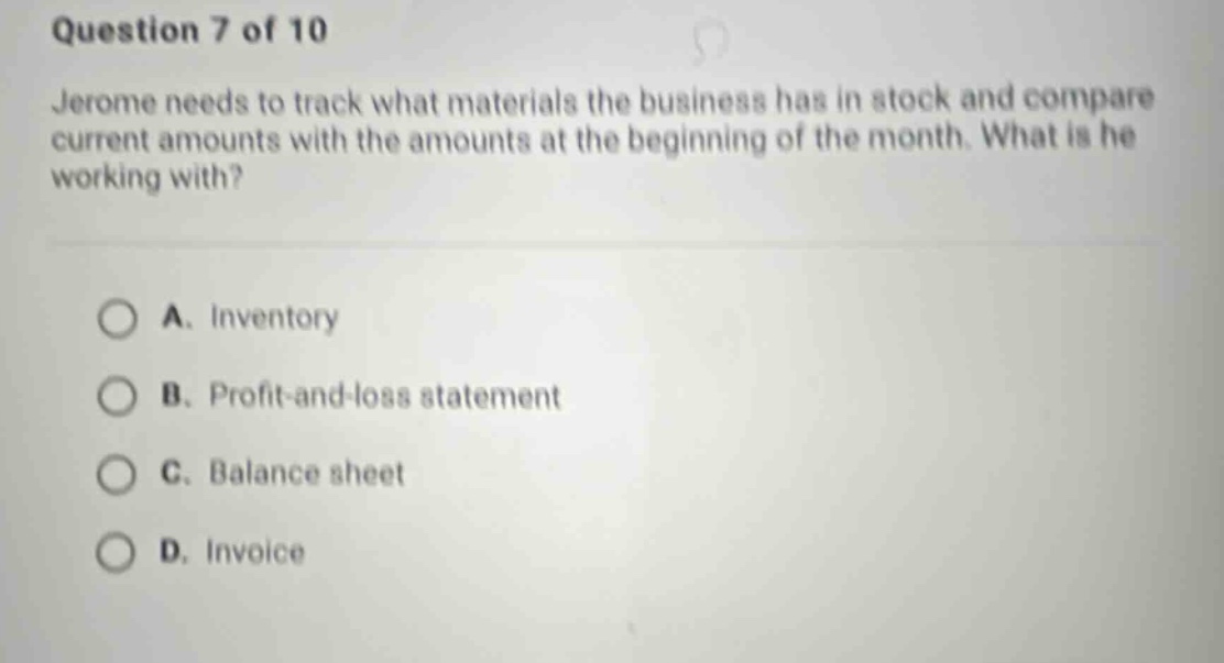 question 7 of 10 jerome needs to track what materials the business has in stock and compare current amounts with the amounts at the beginning of the month. what is he working with? a. inventory b. profit - and - loss statement c. balance sheet d. invoice