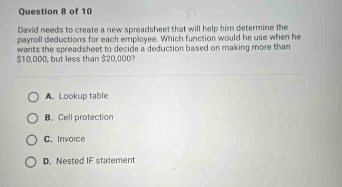 question 8 of 10 david needs to create a new spreadsheet that will help him determine the payroll deductions for each employee. which function would he use when he wants the spreadsheet to decide a deduction based on making more than $10,000, but less than $20,000? a. lookup table b. cell protection c. invoice d. nested if statement