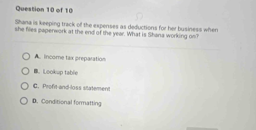 question 10 of 10 shana is keeping track of the expenses as deductions for her business when she files paperwork at the end of the year. what is shana working on? a. income tax preparation b. lookup table c. profit - and - loss statement d. conditional formatting