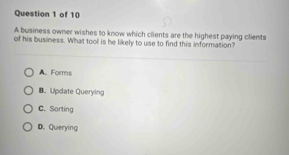 question 1 of 10\na business owner wishes to know which clients are the highest paying clients of his business. what tool is he likely to use to find this information?\na. forms\nb. update querying\nc. sorting\nd. querying