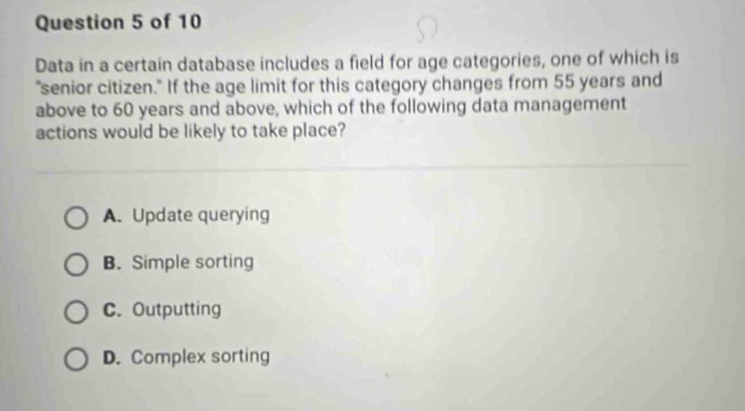 question 5 of 10 data in a certain database includes a field for age categories, one of which is \senior citizen.\ if the age limit for this category changes from 55 years and above to 60 years and above, which of the following data management actions would be likely to take place? a. update querying b. simple sorting c. outputting d. complex sorting