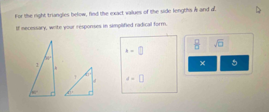 for the right triangles below, find the exact values of the side lengths h and d. if necessary, write your responses in simplified radical form.
