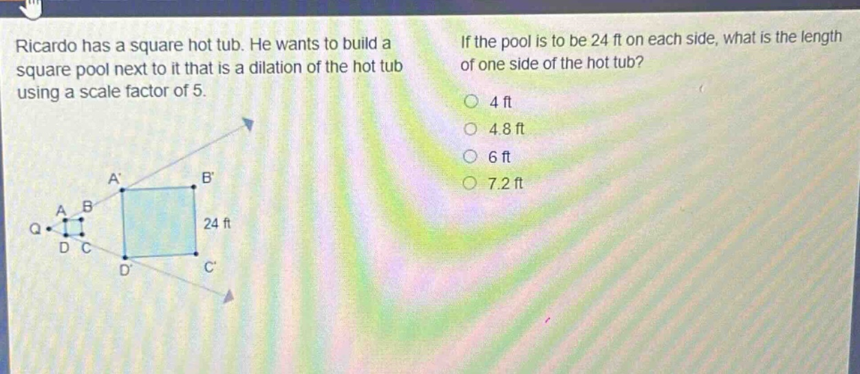 ricardo has a square hot tub. he wants to build a square pool next to it that is a dilation of the hot tub using a scale factor of 5. if the pool is to be 24 ft on each side, what is the length of one side of the hot tub? 4 ft 4.8 ft 6 ft 7.2 ft