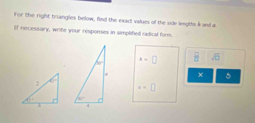for the right triangles below, find the exact values of the side lengths h and a. if necessary, write your responses in simplified radical form.