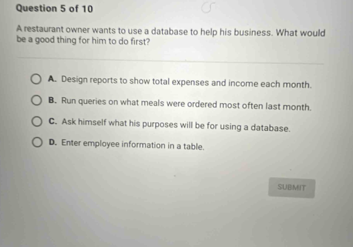 question 5 of 10\na restaurant owner wants to use a database to help his business. what would be a good thing for him to do first?\na. design reports to show total expenses and income each month.\nb. run queries on what meals were ordered most often last month.\nc. ask himself what his purposes will be for using a database.\nd. enter employee information in a table.