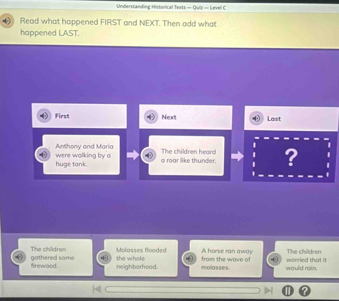 understanding historical texts — quiz — level c\nread what happened first and next. then add what happened last.\nfirst\nanthony and maria were walking by a huge tank.\nnext\nthe children heard a roar like thunder.\nlast\n?\nthe children gathered some firewood.\nmolasses flooded the whole neighborhood.\na horse ran away from the wave of molasses.\nthe children worried that it would rain.