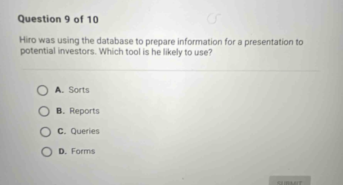 question 9 of 10\nhiro was using the database to prepare information for a presentation to potential investors. which tool is he likely to use?\na. sorts\nb. reports\nc. queries\nd. forms