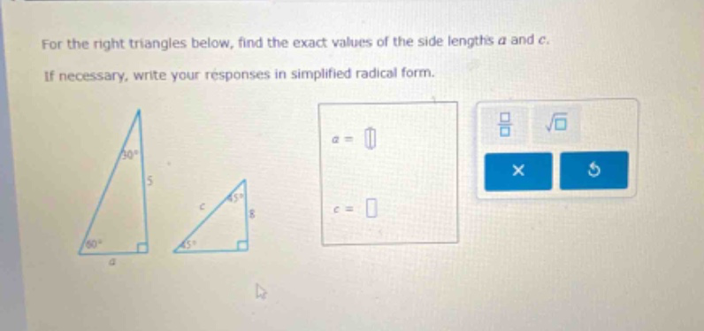 for the right triangles below, find the exact values of the side lengths a and c. if necessary, write your responses in simplified radical form.
