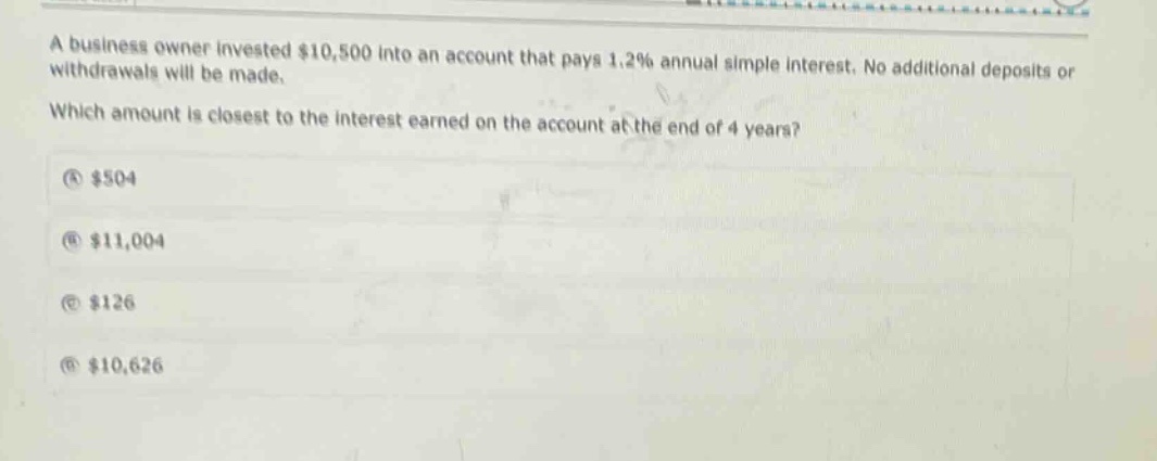 a business owner invested $10,500 into an account that pays 1.2% annual simple interest. no additional deposits or withdrawals will be made. which amount is closest to the interest earned on the account at the end of 4 years? (a) $504 (b) $11,004 (c) $126 (d) $10,626