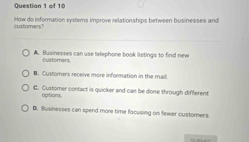 question 1 of 10\nhow do information systems improve relationships between businesses and customers?\na. businesses can use telephone book listings to find new customers.\nb. customers receive more information in the mail.\nc. customer contact is quicker and can be done through different options.\nd. businesses can spend more time focusing on fewer customers.