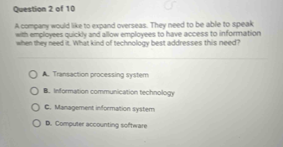 question 2 of 10\na company would like to expand overseas. they need to be able to speak with employees quickly and allow employees to have access to information when they need it. what kind of technology best addresses this need?\n\na. transaction processing system\nb. information communication technology\nc. management information system\nd. computer accounting software