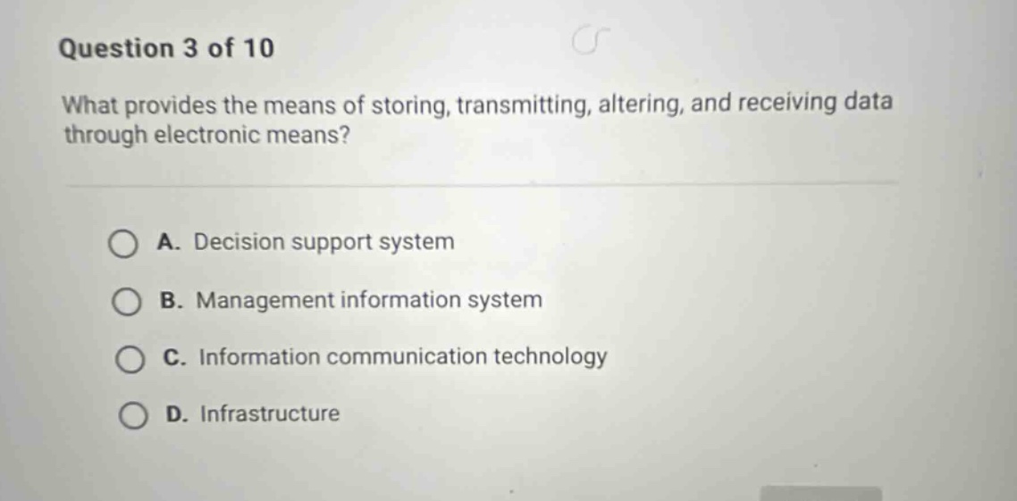 question 3 of 10\nwhat provides the means of storing, transmitting, altering, and receiving data through electronic means?\na. decision support system\nb. management information system\nc. information communication technology\nd. infrastructure