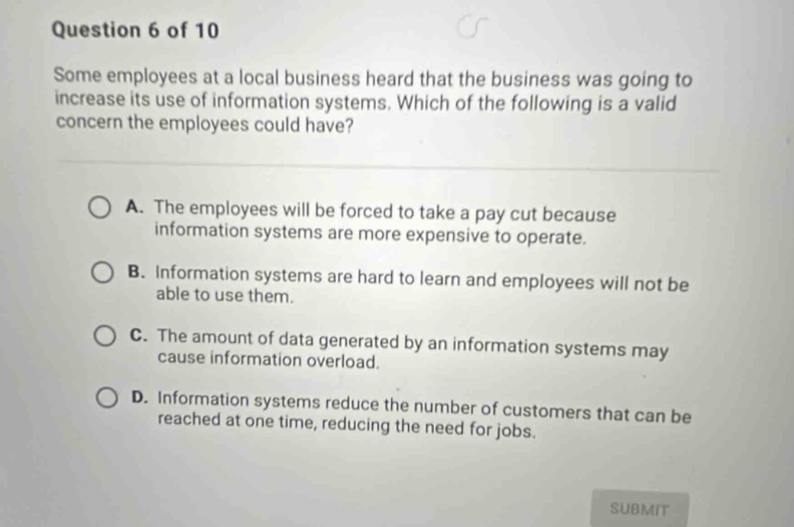 question 6 of 10 some employees at a local business heard that the business was going to increase its use of information systems. which of the following is a valid concern the employees could have? a. the employees will be forced to take a pay cut because information systems are more expensive to operate. b. information systems are hard to learn and employees will not be able to use them. c. the amount of data generated by an information systems may cause information overload. d. information systems reduce the number of customers that can be reached at one time, reducing the need for jobs.