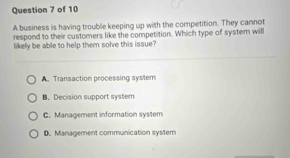 question 7 of 10\na business is having trouble keeping up with the competition. they cannot respond to their customers like the competition. which type of system will likely be able to help them solve this issue?\na. transaction processing system\nb. decision support system\nc. management information system\nd. management communication system