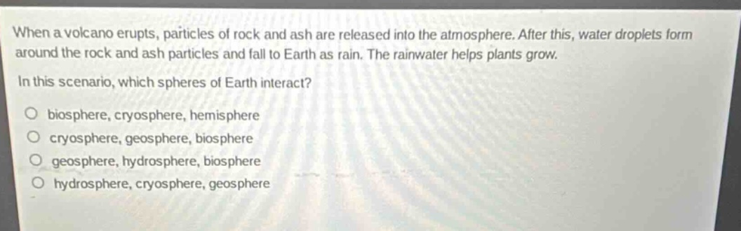 when a volcano erupts, particles of rock and ash are released into the atmosphere. after this, water droplets form around the rock and ash particles and fall to earth as rain. the rainwater helps plants grow. in this scenario, which spheres of earth interact? biosphere, cryosphere, hemisphere cryosphere, geosphere, biosphere geosphere, hydrosphere, biosphere hydrosphere, cryosphere, geosphere