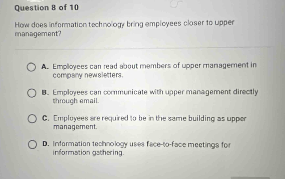 question 8 of 10\nhow does information technology bring employees closer to upper management?\na. employees can read about members of upper management in company newsletters.\nb. employees can communicate with upper management directly through email.\nc. employees are required to be in the same building as upper management.\nd. information technology uses face - to - face meetings for information gathering.