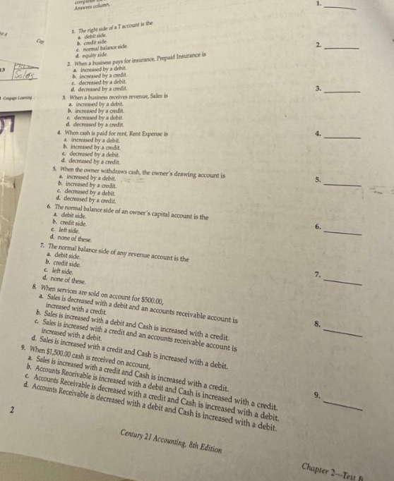 1. the right - hand side of a t - account is the a. debit side. b. credit side. c. normal balance side. d. equity side. 2. when a business pays for insurance, prepaid insurance is a. increased by a debit. b. increased by a credit. c. decreased by a debit. d. decreased by a credit. 3. when a business receives revenue, sales is a. increased by a debit. b. increased by a credit. c. decreased by a debit. d. decreased by a credit. 4. when cash is paid for rent, rent expense is a. increased by a debit. b. increased by a credit. c. decreased by a debit. d. decreased by a credit. 5. when the owner withdraws cash, the owners drawing account is a. increased by a debit. b. increased by a credit. c. decreased by a debit. d. decreased by a credit. 6. the normal balance side of an owners capital account is the a. debit side. b. credit side. c. normal side. d. none of these. 7. the normal balance side of any revenue account is the a. debit side. b. credit side. c. normal side. d. none of these. 8. when services are sold on account for $500.00, a. sales is decreased with a debit and an accounts receivable account is increased with a credit. b. sales is increased with a debit and cash is increased with a credit. c. sales is increased with a credit and an accounts receivable account is increased with a debit. d. sales is increased with a credit and an accounts receivable account is decreased with a debit. 9. when $500.00 cash is received on account, a. sales is increased with a credit and accounts receivable is increased with a debit. b. accounts receivable is decreased and cash is increased with a credit. c. accounts receivable is increased with a debit and cash is increased with a credit. d. accounts receivable is decreased with a credit and cash is increased with a credit. century 21 accounting, 8th edition chapter 2 - test b