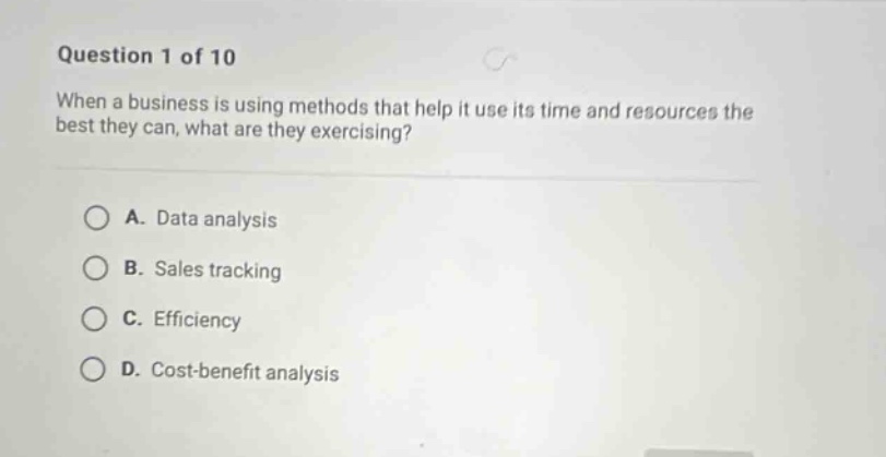 question 1 of 10\nwhen a business is using methods that help it use its time and resources the best they can, what are they exercising?\na. data analysis\nb. sales tracking\nc. efficiency\nd. cost - benefit analysis