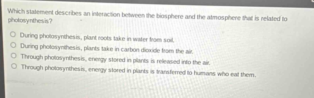 which statement describes an interaction between the biosphere and the atmosphere that is related to photosynthesis? during photosynthesis, plant roots take in water from soil. during photosynthesis, plants take in carbon dioxide from the air. through photosynthesis, energy stored in plants is released into the air. through photosynthesis, energy stored in plants is transferred to humans who eat them.